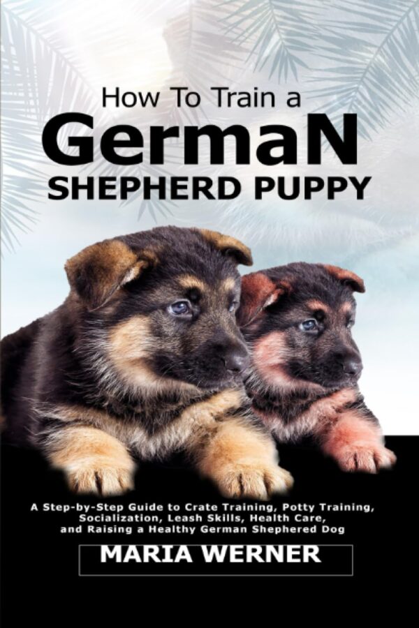 How To Train a German Shepherd Puppy: A Step-by-Step Guide to Crate Training, Potty Training, Socialization, Leash Skills, Health Care, and Raising a Healthy German Shepherd Dog